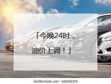 今晚24时，油价上调！