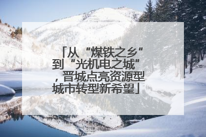 从“煤铁之乡”到“光机电之城”，晋城点亮资源型城市转型新希望