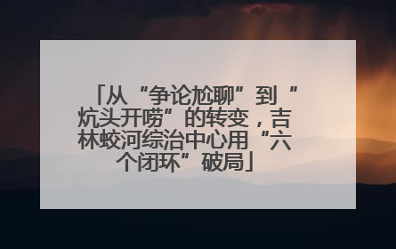 从“争论尬聊”到“炕头开唠”的转变，吉林蛟河综治中心用“六个闭环”破局
