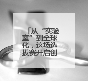 从“实验室”到全球化，这场选拔赛开启创新创业“世界杯”