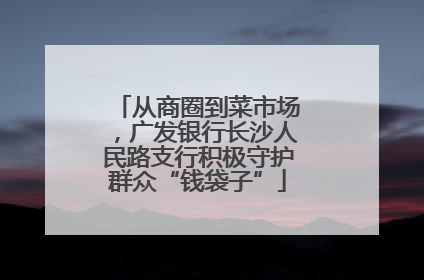 从商圈到菜市场，广发银行长沙人民路支行积极守护群众“钱袋子”