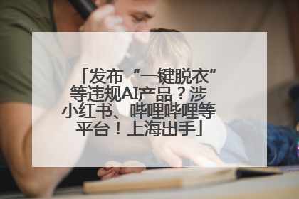 发布“一键脱衣”等违规AI产品？涉小红书、哔哩哔哩等平台！上海出手