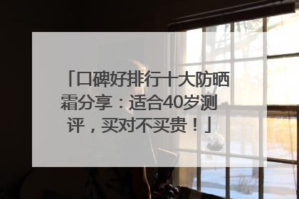 口碑好排行十大防晒霜分享：适合40岁测评，买对不买贵！