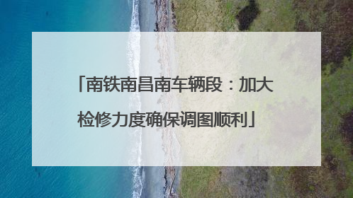 南铁南昌南车辆段：加大检修力度确保调图顺利