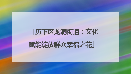 历下区龙洞街道：文化赋能绽放群众幸福之花
