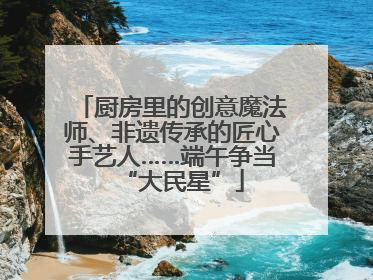 厨房里的创意魔法师、非遗传承的匠心手艺人……端午争当“大民星”