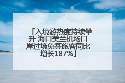 入境游热度持续攀升 海口美兰机场口岸过境免签旅客同比增长187%