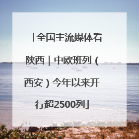 全国主流媒体看陕西｜中欧班列（西安）今年以来开行超2500列