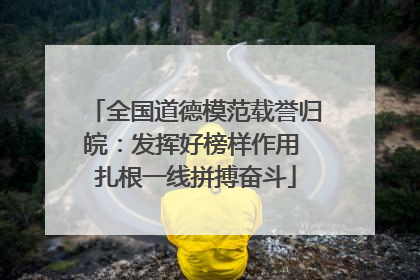 全国道德模范载誉归皖：发挥好榜样作用 扎根一线拼搏奋斗