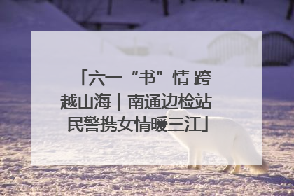 六一“书”情 跨越山海｜南通边检站民警携女情暖三江
