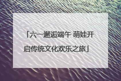 六一邂逅端午 萌娃开启传统文化欢乐之旅