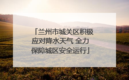 兰州市城关区积极应对降水天气 全力保障城区安全运行