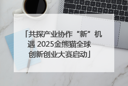 共探产业协作“新”机遇 2025金熊猫全球创新创业大赛启动