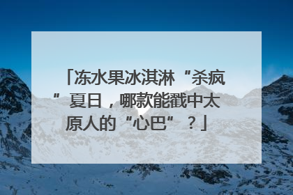 冻水果冰淇淋“杀疯”夏日，哪款能戳中太原人的“心巴”？