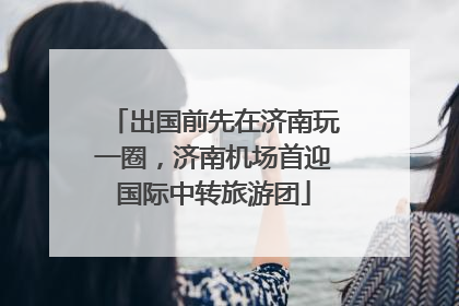 出国前先在济南玩一圈，济南机场首迎国际中转旅游团