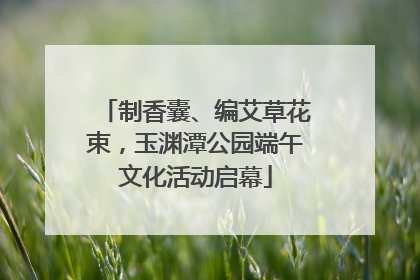 制香囊、编艾草花束，玉渊潭公园端午文化活动启幕
