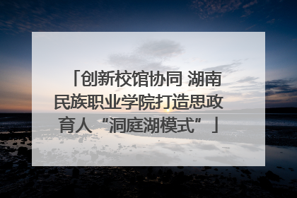 创新校馆协同 湖南民族职业学院打造思政育人“洞庭湖模式”