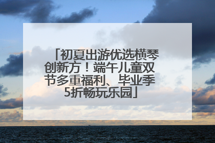 初夏出游优选横琴创新方！端午儿童双节多重福利、毕业季5折畅玩乐园