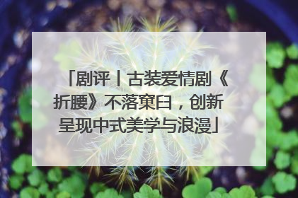 剧评丨古装爱情剧《折腰》不落窠臼，创新呈现中式美学与浪漫