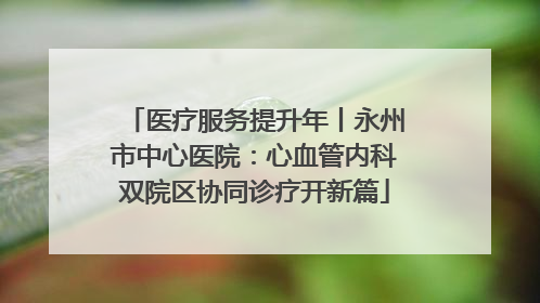医疗服务提升年丨永州市中心医院：心血管内科双院区协同诊疗开新篇