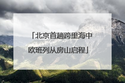 北京首趟跨里海中欧班列从房山启程