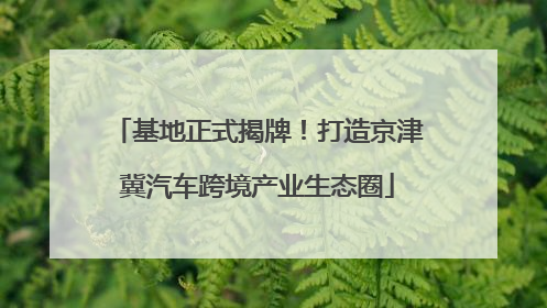 基地正式揭牌！打造京津冀汽车跨境产业生态圈