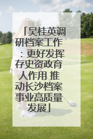 吴桂英调研档案工作：更好发挥存史资政育人作用 推动长沙档案事业高质量发展
