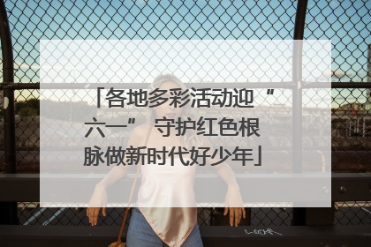 各地多彩活动迎“六一” 守护红色根脉做新时代好少年