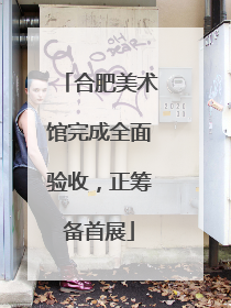 合肥美术馆完成全面验收，正筹备首展