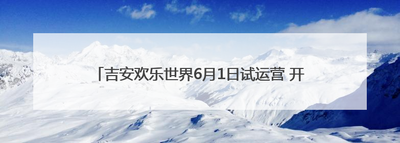 吉安欢乐世界6月1日试运营 开启“全域生态旅游”新纪元（图）