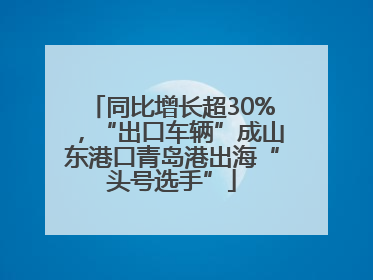 同比增长超30%，“出口车辆”成山东港口青岛港出海“头号选手”