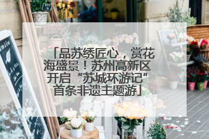 品苏绣匠心，赏花海盛景！苏州高新区开启“苏城环游记”首条非遗主题游
