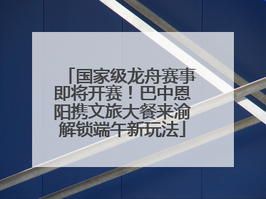 国家级龙舟赛事即将开赛！巴中恩阳携文旅大餐来渝解锁端午新玩法