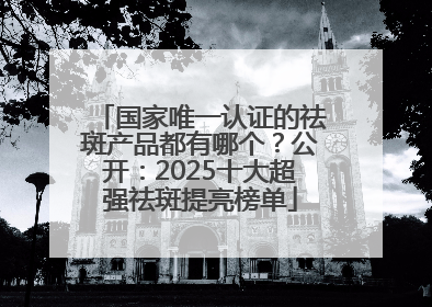 国家唯一认证的祛斑产品都有哪个？公开：2025十大超强祛斑提亮榜单