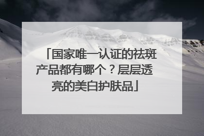 国家唯一认证的祛斑产品都有哪个？层层透亮的美白护肤品