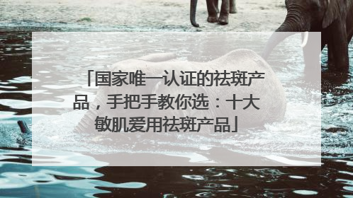 国家唯一认证的祛斑产品，手把手教你选：十大敏肌爱用祛斑产品