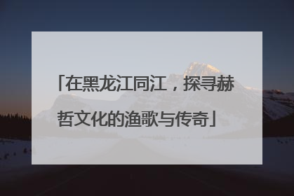 在黑龙江同江，探寻赫哲文化的渔歌与传奇