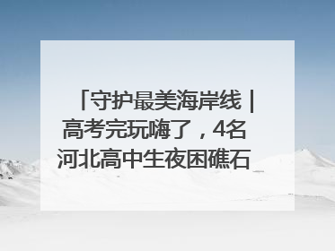 守护最美海岸线｜高考完玩嗨了，4名河北高中生夜困礁石！青岛救援队火速出动救上岸
