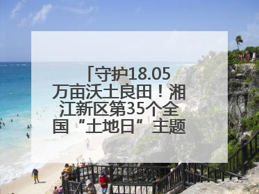 守护18.05万亩沃土良田！湘江新区第35个全国“土地日”主题宣传活动看点多