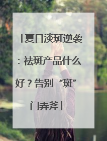 夏日淡斑逆袭：祛斑产品什么好？告别“斑”门弄斧