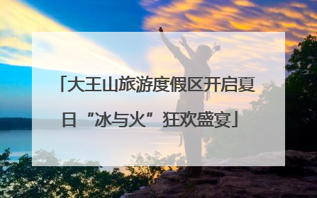 大王山旅游度假区开启夏日“冰与火”狂欢盛宴