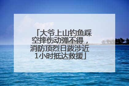 大爷上山钓鱼踩空摔伤动弹不得，消防顶烈日跋涉近1小时抵达救援