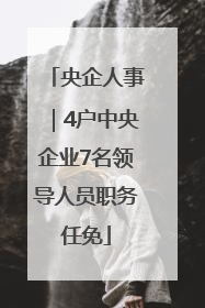 央企人事｜4户中央企业7名领导人员职务任免