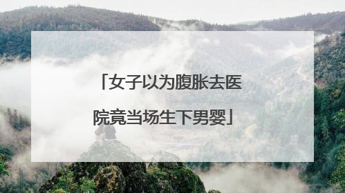 女子以为腹胀去医院竟当场生下男婴