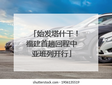始发塔什干！福建首趟回程中亚班列开行
