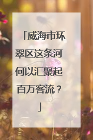 威海市环翠区这条河何以汇聚起百万客流？