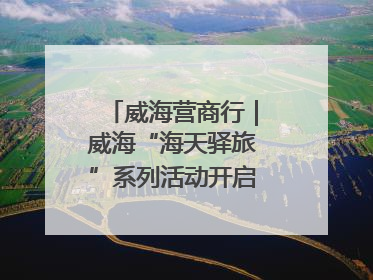 威海营商行｜威海“海天驿旅”系列活动开启海洋文旅新篇