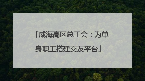 威海高区总工会：为单身职工搭建交友平台