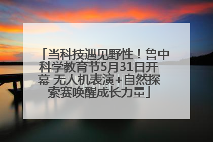 当科技遇见野性！鲁中科学教育节5月31日开幕 无人机表演+自然探索赛唤醒成长力量