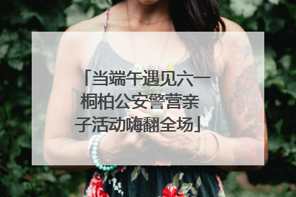 当端午遇见六一 桐柏公安警营亲子活动嗨翻全场